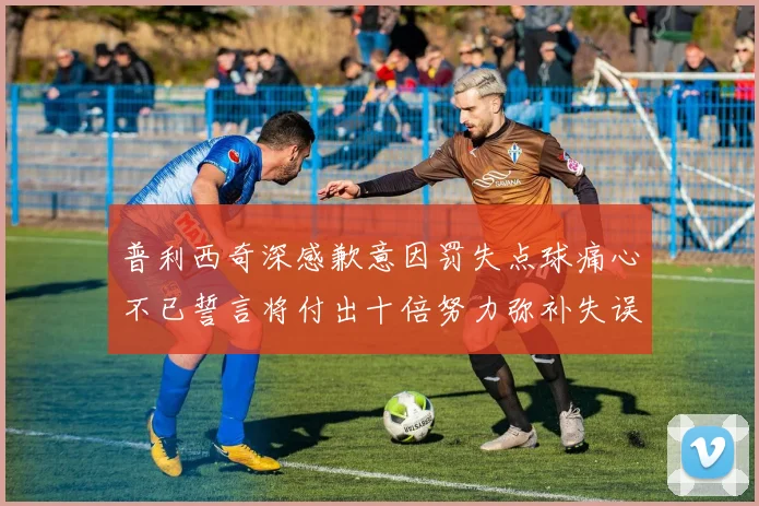 普利西奇深感歉意因罚失点球痛心不已誓言将付出十倍努力弥补失误