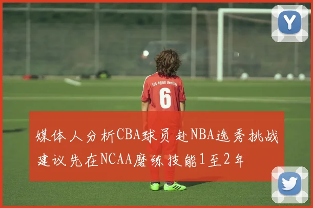 媒体人分析CBA球员赴NBA选秀挑战建议先在NCAA磨练技能1至2年