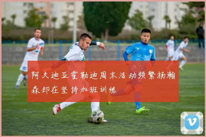 阿夫迪亚霍勒迪周末活动频繁杨瀚森却在坚持加班训练