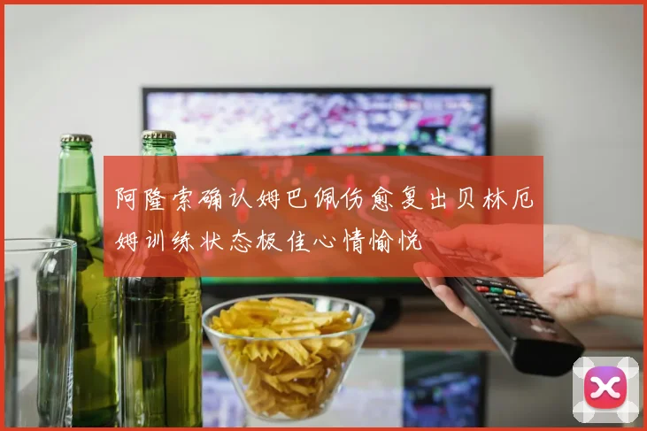阿隆索确认姆巴佩伤愈复出贝林厄姆训练状态极佳心情愉悦