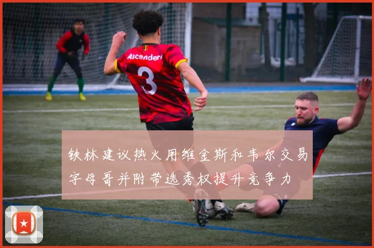 铁林建议热火用维金斯和韦尔交易字母哥并附带选秀权提升竞争力