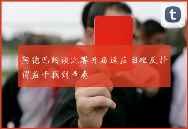阿德巴约谈比赛开局适应困难反扑得益于找到节奏