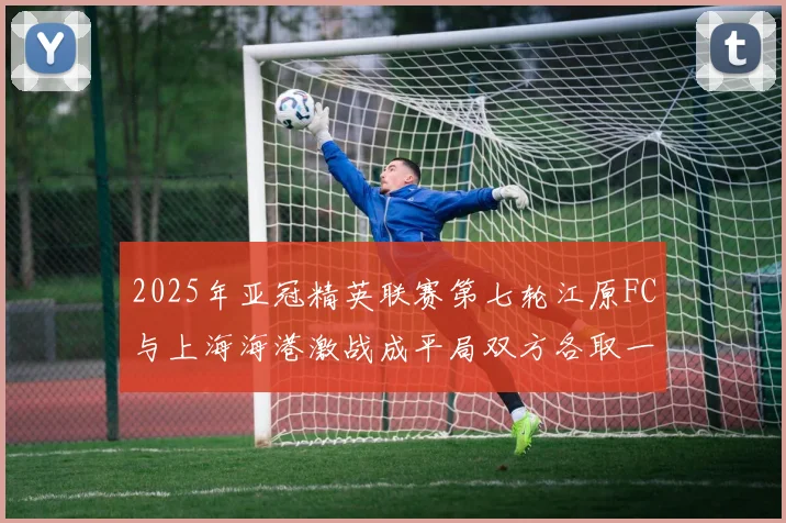 2025年亚冠精英联赛第七轮江原FC与上海海港激战成平局双方各取一分