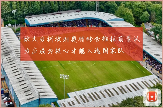欧文分析埃利奥特转会维拉前景认为应成为核心才能入选国家队