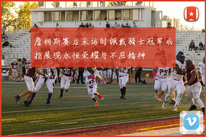 詹姆斯赛后采访时佩戴骑士冠军戒指展现永恒荣耀与不屈精神