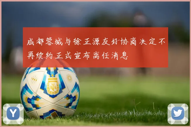 成都蓉城与徐正源友好协商决定不再续约正式宣布离任消息