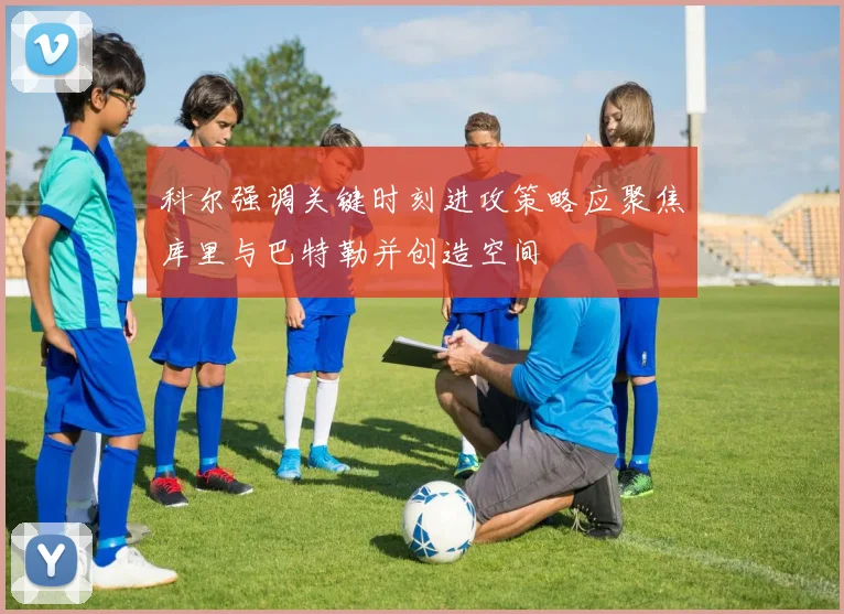 科尔强调关键时刻进攻策略应聚焦库里与巴特勒并创造空间