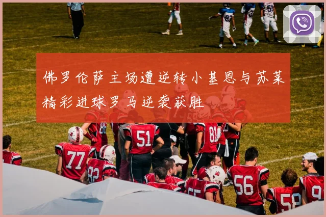佛罗伦萨主场遭逆转小基恩与苏莱精彩进球罗马逆袭获胜