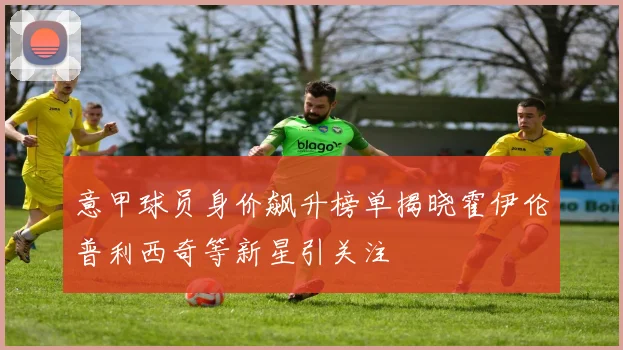 意甲球员身价飙升榜单揭晓霍伊伦普利西奇等新星引关注