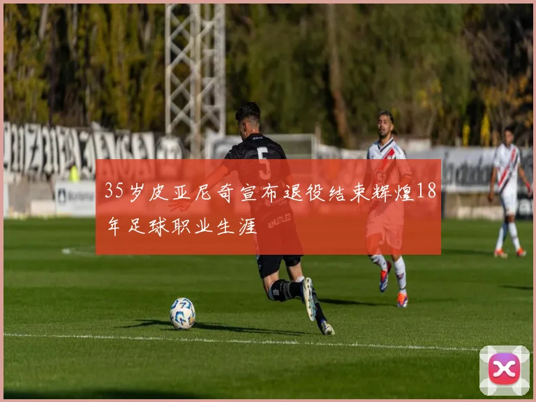 35岁皮亚尼奇宣布退役结束辉煌18年足球职业生涯