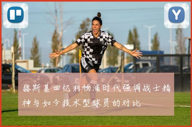 赫斯基回忆利物浦时代强调战士精神与如今技术型球员的对比